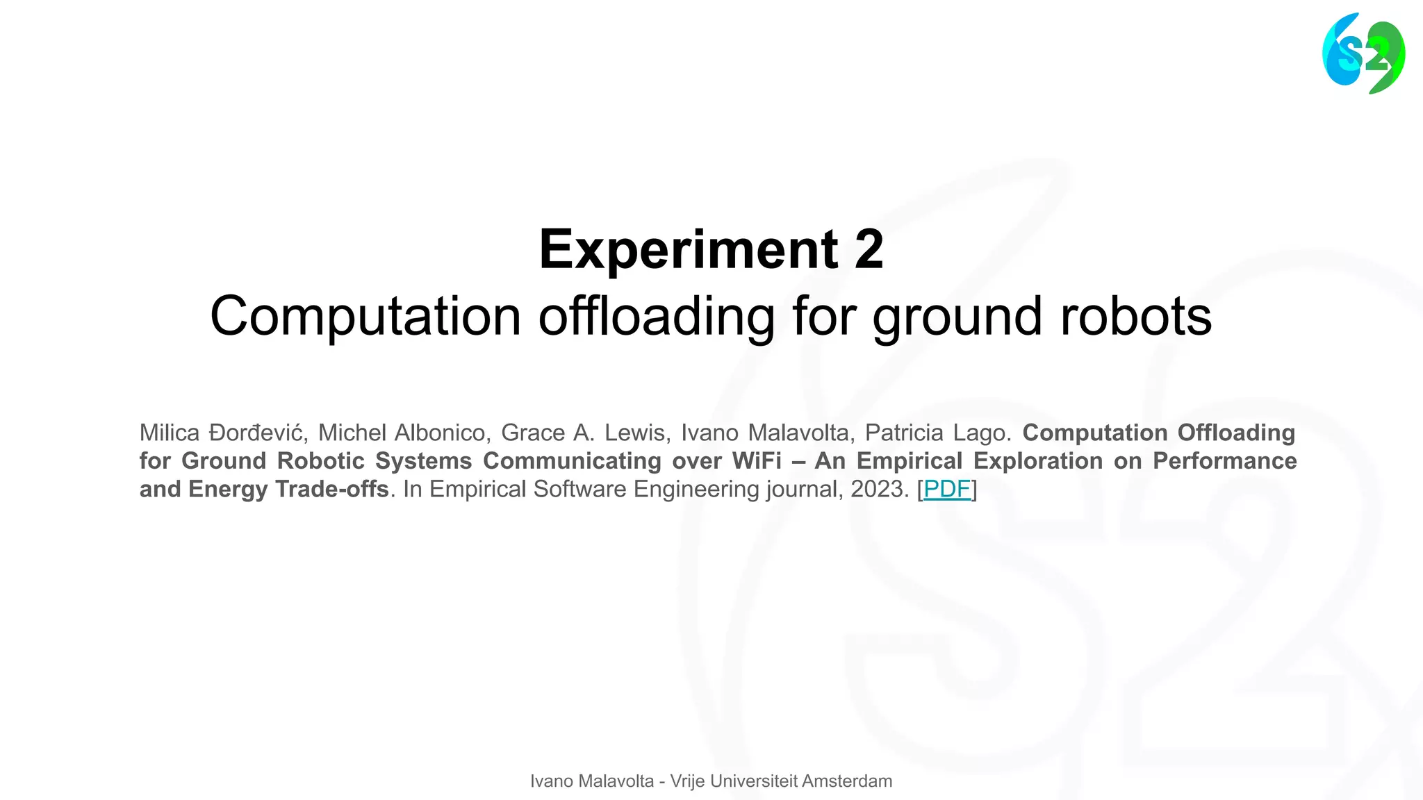 Ivano Malavolta - Vrije Universiteit Amsterdam
Experiment 2
Computation offloading for ground robots
Milica Ðorđević, Michel Albonico, Grace A. Lewis, Ivano Malavolta, Patricia Lago. Computation Offloading
for Ground Robotic Systems Communicating over WiFi – An Empirical Exploration on Performance
and Energy Trade-offs. In Empirical Software Engineering journal, 2023. [PDF]
 