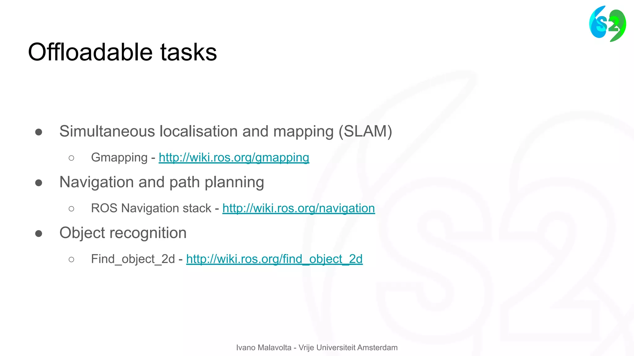 Ivano Malavolta - Vrije Universiteit Amsterdam
Offloadable tasks
● Simultaneous localisation and mapping (SLAM)
○ Gmapping - http://wiki.ros.org/gmapping
● Navigation and path planning
○ ROS Navigation stack - http://wiki.ros.org/navigation
● Object recognition
○ Find_object_2d - http://wiki.ros.org/find_object_2d
 