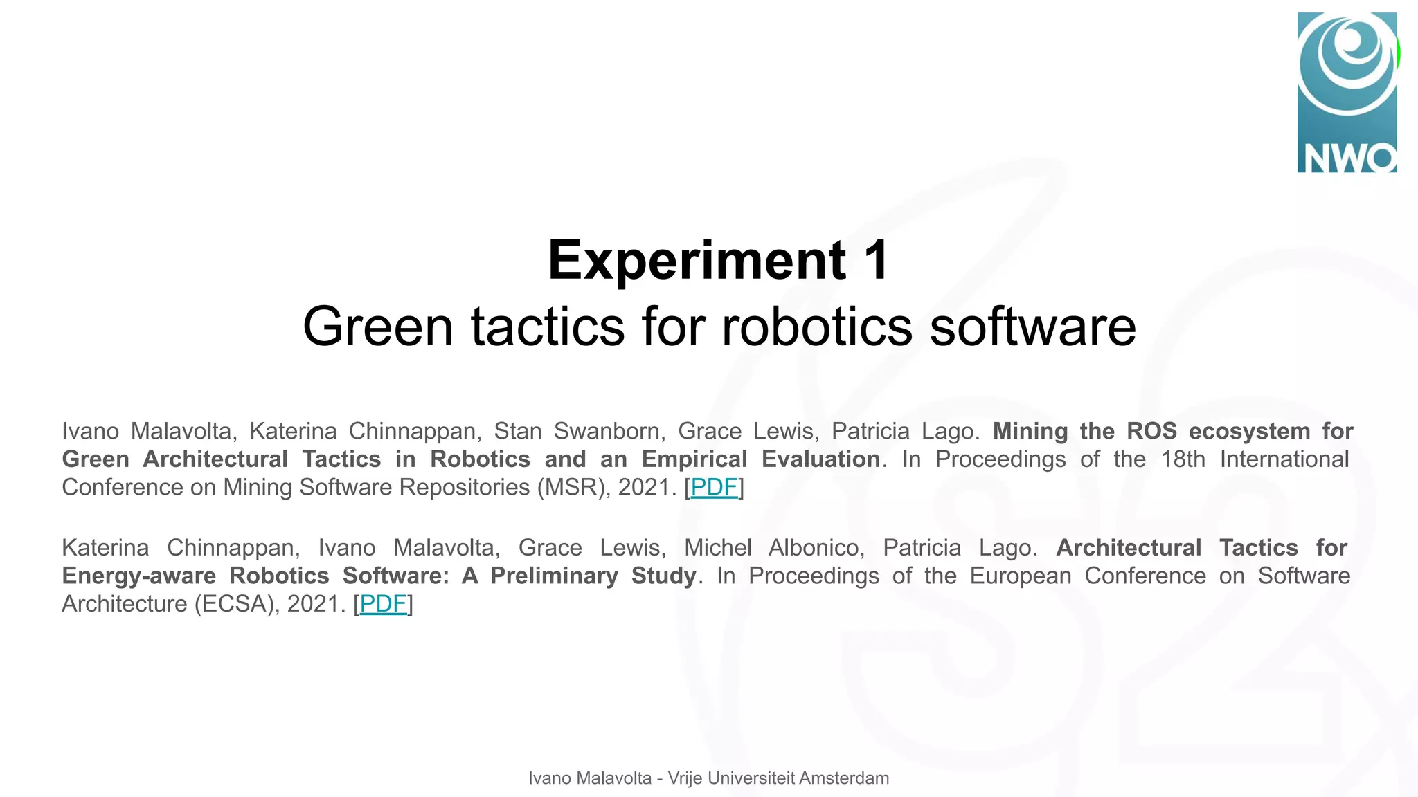 Ivano Malavolta - Vrije Universiteit Amsterdam
Experiment 1
Green tactics for robotics software
Ivano Malavolta, Katerina Chinnappan, Stan Swanborn, Grace Lewis, Patricia Lago. Mining the ROS ecosystem for
Green Architectural Tactics in Robotics and an Empirical Evaluation. In Proceedings of the 18th International
Conference on Mining Software Repositories (MSR), 2021. [PDF]
Katerina Chinnappan, Ivano Malavolta, Grace Lewis, Michel Albonico, Patricia Lago. Architectural Tactics for
Energy-aware Robotics Software: A Preliminary Study. In Proceedings of the European Conference on Software
Architecture (ECSA), 2021. [PDF]
 