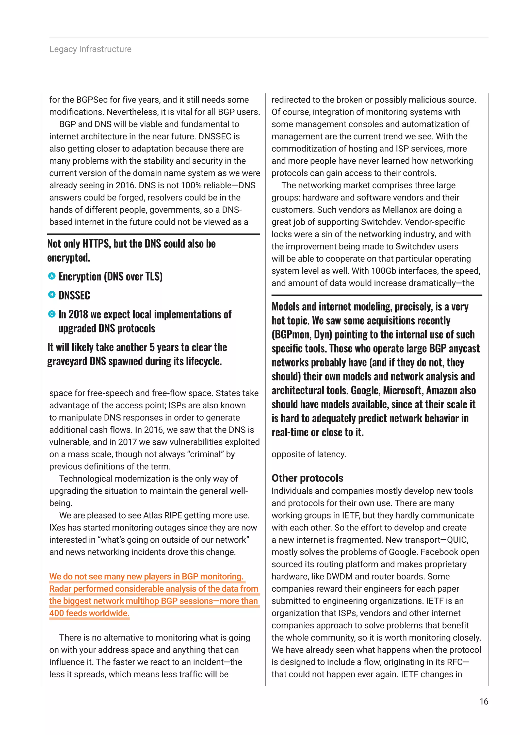 Legacy Infrastructure
for the BGPSec for five years, and it still needs some
modifications. Nevertheless, it is vital for all BGP users.
BGP and DNS will be viable and fundamental to
internet architecture in the near future. DNSSEC is
also getting closer to adaptation because there are
many problems with the stability and security in the
current version of the domain name system as we were
already seeing in 2016. DNS is not 100% reliable—DNS
answers could be forged, resolvers could be in the
hands of different people, governments, so a DNS-
based internet in the future could not be viewed as a
space for free-speech and free-flow space. States take
advantage of the access point; ISPs are also known
to manipulate DNS responses in order to generate
additional cash flows. In 2016, we saw that the DNS is
vulnerable, and in 2017 we saw vulnerabilities exploited
on a mass scale, though not always “criminal” by
previous definitions of the term.
Technological modernization is the only way of
upgrading the situation to maintain the general well-
being.
We are pleased to see Atlas RIPE getting more use.
IXes has started monitoring outages since they are now
interested in “what’s going on outside of our network”
and news networking incidents drove this change.
We do not see many new players in BGP monitoring.
Radar performed considerable analysis of the data from
the biggest network multihop BGP sessions—more than
400 feeds worldwide.
There is no alternative to monitoring what is going
on with your address space and anything that can
influence it. The faster we react to an incident—the
less it spreads, which means less traffic will be
redirected to the broken or possibly malicious source.
Of course, integration of monitoring systems with
some management consoles and automatization of
management are the current trend we see. With the
commoditization of hosting and ISP services, more
and more people have never learned how networking
protocols can gain access to their controls.
The networking market comprises three large
groups: hardware and software vendors and their
customers. Such vendors as Mellanox are doing a
great job of supporting Switchdev. Vendor-specific
locks were a sin of the networking industry, and with
the improvement being made to Switchdev users
will be able to cooperate on that particular operating
system level as well. With 100Gb interfaces, the speed,
and amount of data would increase dramatically—the
opposite of latency.
Other protocols
Individuals and companies mostly develop new tools
and protocols for their own use. There are many
working groups in IETF, but they hardly communicate
with each other. So the effort to develop and create
a new internet is fragmented. New transport—QUIC,
mostly solves the problems of Google. Facebook open
sourced its routing platform and makes proprietary
hardware, like DWDM and router boards. Some
companies reward their engineers for each paper
submitted to engineering organizations. IETF is an
organization that ISPs, vendors and other internet
companies approach to solve problems that benefit
the whole community, so it is worth monitoring closely.
We have already seen what happens when the protocol
is designed to include a flow, originating in its RFC—
that could not happen ever again. IETF changes in
Models and internet modeling, precisely, is a very
hot topic. We saw some acquisitions recently
(BGPmon, Dyn) pointing to the internal use of such
specific tools. Those who operate large BGP anycast
networks probably have (and if they do not, they
should) their own models and network analysis and
architectural tools. Google, Microsoft, Amazon also
should have models available, since at their scale it
is hard to adequately predict network behavior in
real-time or close to it.
16
Not only HTTPS, but the DNS could also be
encrypted.
Encryption (DNS over TLS)
DNSSEC
In 2018 we expect local implementations of
upgraded DNS protocols
It will likely take another 5 years to clear the
graveyard DNS spawned during its lifecycle.
C
B
A
 