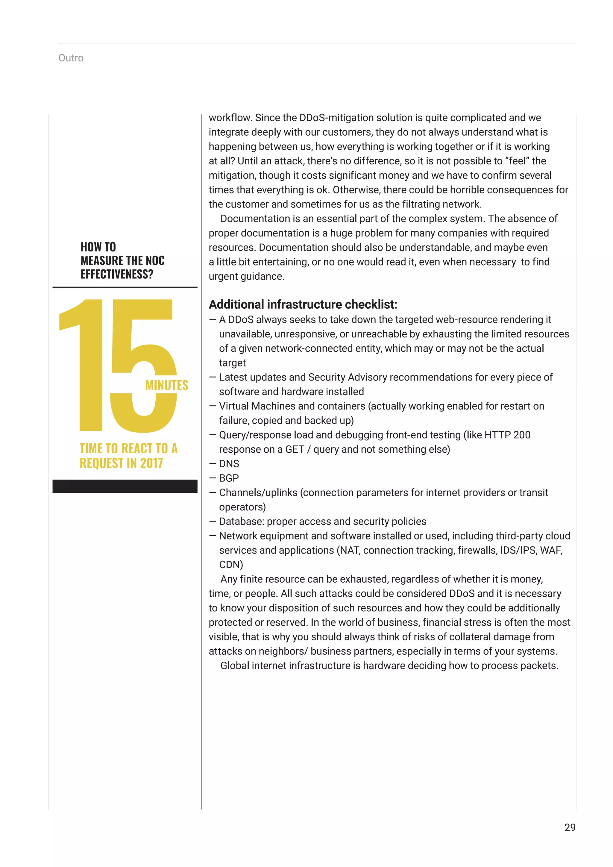 workflow. Since the DDoS-mitigation solution is quite complicated and we
integrate deeply with our customers, they do not always understand what is
happening between us, how everything is working together or if it is working
at all? Until an attack, there’s no difference, so it is not possible to “feel” the
mitigation, though it costs significant money and we have to confirm several
times that everything is ok. Otherwise, there could be horrible consequences for
the customer and sometimes for us as the filtrating network.
Documentation is an essential part of the complex system. The absence of
proper documentation is a huge problem for many companies with required
resources. Documentation should also be understandable, and maybe even
a little bit entertaining, or no one would read it, even when necessary to find
urgent guidance.
Additional infrastructure checklist:
— A DDoS always seeks to take down the targeted web-resource rendering it
unavailable, unresponsive, or unreachable by exhausting the limited resources
of a given network-connected entity, which may or may not be the actual
target
— Latest updates and Security Advisory recommendations for every piece of
software and hardware installed
— Virtual Machines and containers (actually working enabled for restart on
failure, copied and backed up)
— Query/response load and debugging front-end testing (like HTTP 200
response on a GET / query and not something else)
— DNS
— BGP
— Channels/uplinks (connection parameters for internet providers or transit
operators)
— Database: proper access and security policies
— Network equipment and software installed or used, including third-party cloud
services and applications (NAT, connection tracking, firewalls, IDS/IPS, WAF,
CDN)
Any finite resource can be exhausted, regardless of whether it is money,
time, or people. All such attacks could be considered DDoS and it is necessary
to know your disposition of such resources and how they could be additionally
protected or reserved. In the world of business, financial stress is often the most
visible, that is why you should always think of risks of collateral damage from
attacks on neighbors/ business partners, especially in terms of your systems.
Global internet infrastructure is hardware deciding how to process packets.
MINUTES
TIME TO REACT TO A
REQUEST IN 2017
HOW TO
MEASURE THE NOC
EFFECTIVENESS?
Outro
29
 