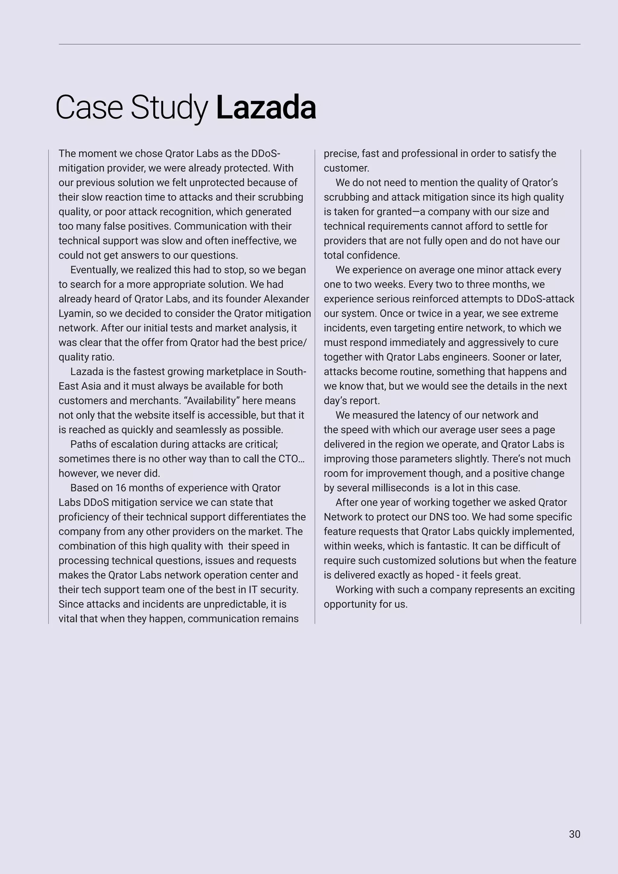 30
Case Study Lazada
The moment we chose Qrator Labs as the DDoS-
mitigation provider, we were already protected. With
our previous solution we felt unprotected because of
their slow reaction time to attacks and their scrubbing
quality, or poor attack recognition, which generated
too many false positives. Communication with their
technical support was slow and often ineffective, we
could not get answers to our questions.
Eventually, we realized this had to stop, so we began
to search for a more appropriate solution. We had
already heard of Qrator Labs, and its founder Alexander
Lyamin, so we decided to consider the Qrator mitigation
network. After our initial tests and market analysis, it
was clear that the offer from Qrator had the best price/
quality ratio.
Lazada is the fastest growing marketplace in South-
East Asia and it must always be available for both
customers and merchants. “Availability” here means
not only that the website itself is accessible, but that it
is reached as quickly and seamlessly as possible.
Paths of escalation during attacks are critical;
sometimes there is no other way than to call the CTO…
however, we never did.
Based on 16 months of experience with Qrator
Labs DDoS mitigation service we can state that
proficiency of their technical support differentiates the
company from any other providers on the market. The
combination of this high quality with their speed in
processing technical questions, issues and requests
makes the Qrator Labs network operation center and
their tech support team one of the best in IT security.
Since attacks and incidents are unpredictable, it is
vital that when they happen, communication remains
precise, fast and professional in order to satisfy the
customer.
We do not need to mention the quality of Qrator’s
scrubbing and attack mitigation since its high quality
is taken for granted—a company with our size and
technical requirements cannot afford to settle for
providers that are not fully open and do not have our
total confidence.
We experience on average one minor attack every
one to two weeks. Every two to three months, we
experience serious reinforced attempts to DDoS-attack
our system. Once or twice in a year, we see extreme
incidents, even targeting entire network, to which we
must respond immediately and aggressively to cure
together with Qrator Labs engineers. Sooner or later,
attacks become routine, something that happens and
we know that, but we would see the details in the next
day’s report.
We measured the latency of our network and
the speed with which our average user sees a page
delivered in the region we operate, and Qrator Labs is
improving those parameters slightly. There’s not much
room for improvement though, and a positive change
by several milliseconds is a lot in this case.
After one year of working together we asked Qrator
Network to protect our DNS too. We had some specific
feature requests that Qrator Labs quickly implemented,
within weeks, which is fantastic. It can be difficult of
require such customized solutions but when the feature
is delivered exactly as hoped - it feels great.
Working with such a company represents an exciting
opportunity for us.
 