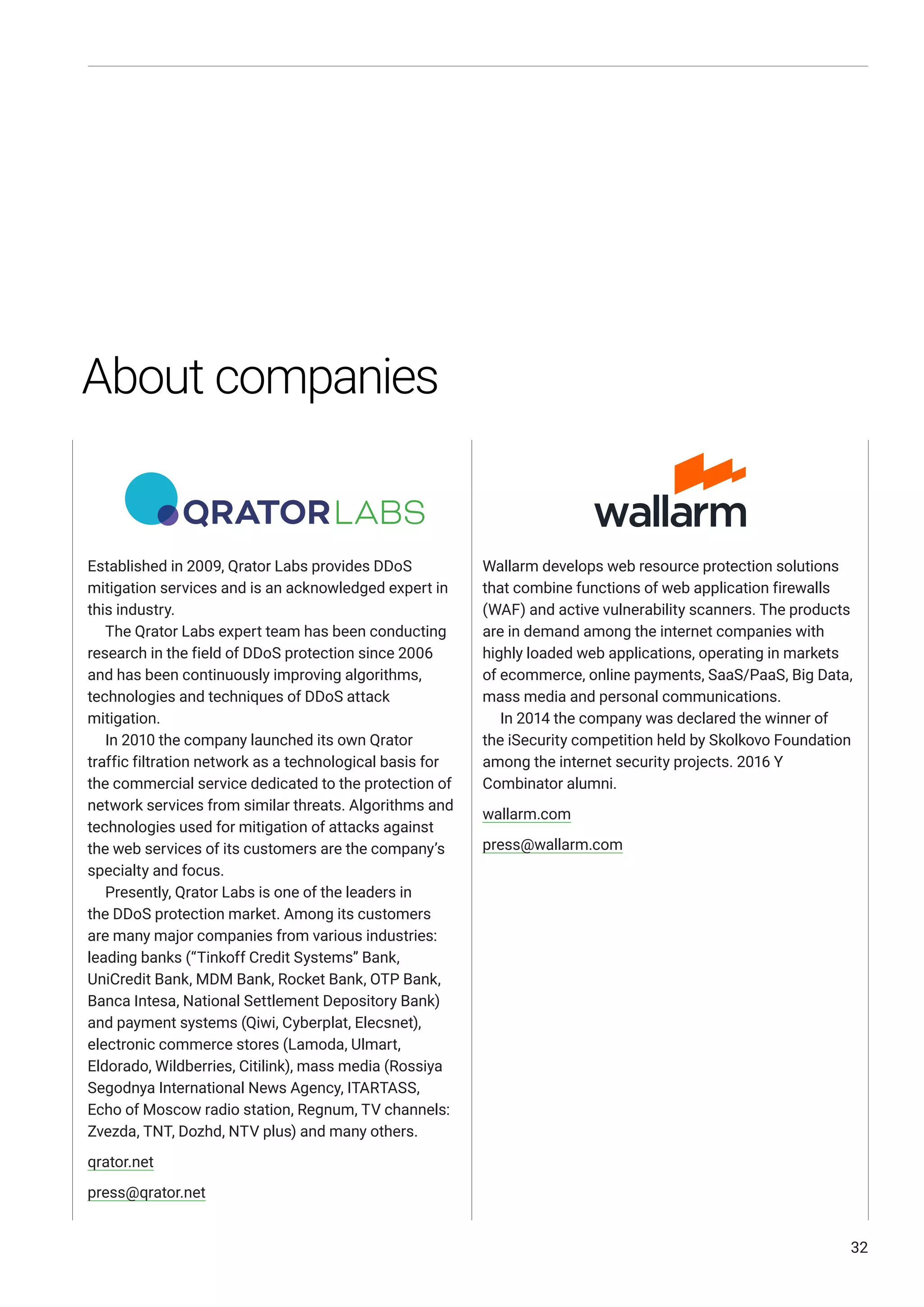 Established in 2009, Qrator Labs provides DDoS
mitigation services and is an acknowledged expert in
this industry.
The Qrator Labs expert team has been conducting
research in the field of DDoS protection since 2006
and has been continuously improving algorithms,
technologies and techniques of DDoS attack
mitigation.
In 2010 the company launched its own Qrator
traffic filtration network as a technological basis for
the commercial service dedicated to the protection of
network services from similar threats. Algorithms and
technologies used for mitigation of attacks against
the web services of its customers are the company’s
specialty and focus.
Presently, Qrator Labs is one of the leaders in
the DDoS protection market. Among its customers
are many major companies from various industries:
leading banks (“Tinkoff Credit Systems” Bank,
UniCredit Bank, MDM Bank, Rocket Bank, OTP Bank,
Banca Intesa, National Settlement Depository Bank)
and payment systems (Qiwi, Cyberplat, Elecsnet),
electronic commerce stores (Lamoda, Ulmart,
Eldorado, Wildberries, Citilink), mass media (Rossiya
Segodnya International News Agency, ITARTASS,
Echo of Moscow radio station, Regnum, TV channels:
Zvezda, TNT, Dozhd, NTV plus) and many others.
qrator.net
press@qrator.net
Wallarm develops web resource protection solutions
that combine functions of web application firewalls
(WAF) and active vulnerability scanners. The products
are in demand among the internet companies with
highly loaded web applications, operating in markets
of ecommerce, online payments, SaaS/PaaS, Big Data,
mass media and personal communications.
In 2014 the company was declared the winner of
the iSecurity competition held by Skolkovo Foundation
among the internet security projects. 2016 Y
Combinator alumni.
wallarm.com
press@wallarm.com
32
About companies
 