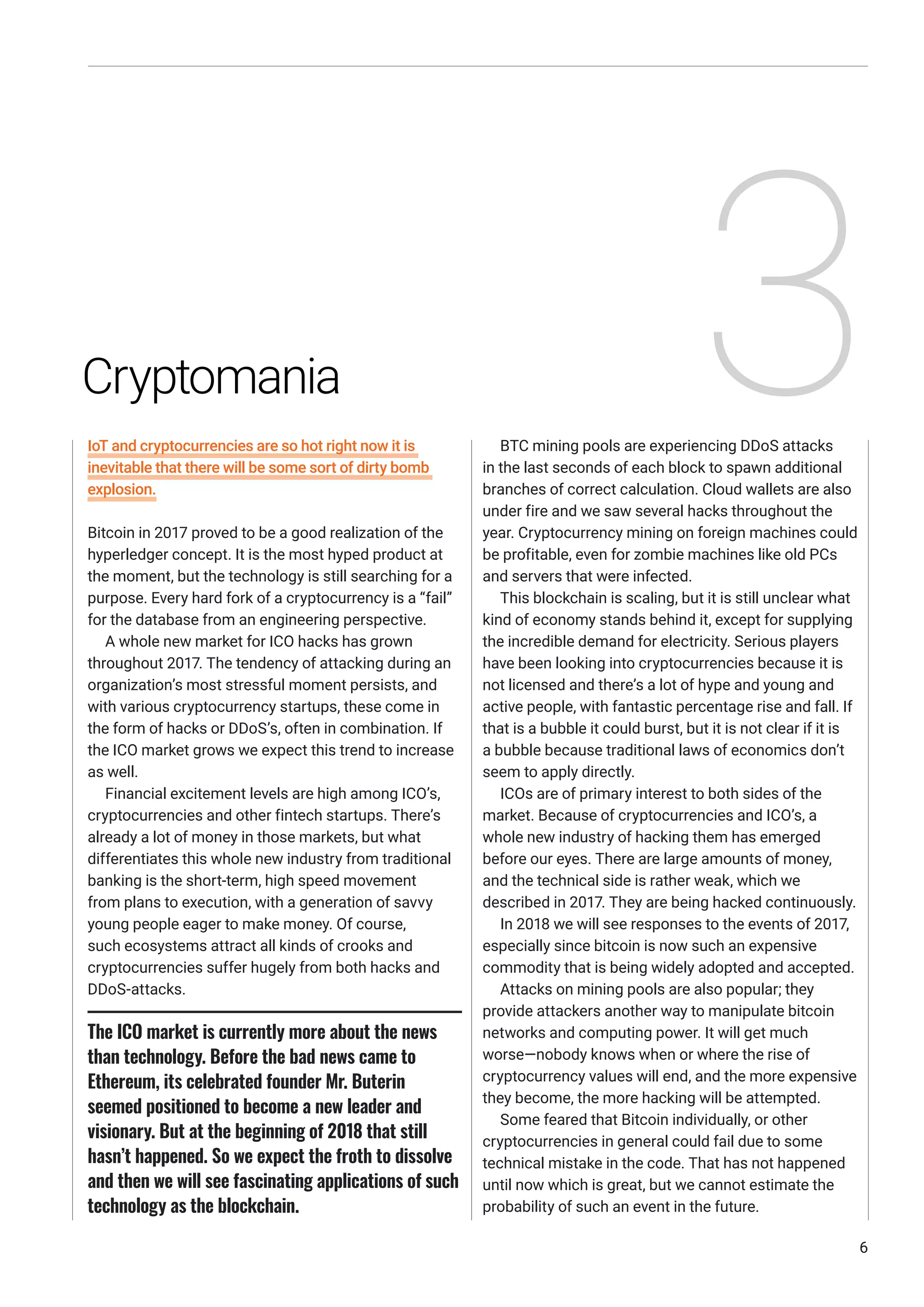 IoT and cryptocurrencies are so hot right now it is
inevitable that there will be some sort of dirty bomb
explosion.
Bitcoin in 2017 proved to be a good realization of the
hyperledger concept. It is the most hyped product at
the moment, but the technology is still searching for a
purpose. Every hard fork of a cryptocurrency is a “fail”
for the database from an engineering perspective.
A whole new market for ICO hacks has grown
throughout 2017. The tendency of attacking during an
organization’s most stressful moment persists, and
with various cryptocurrency startups, these come in
the form of hacks or DDoS’s, often in combination. If
the ICO market grows we expect this trend to increase
as well.
Financial excitement levels are high among ICO’s,
cryptocurrencies and other fintech startups. There’s
already a lot of money in those markets, but what
differentiates this whole new industry from traditional
banking is the short-term, high speed movement
from plans to execution, with a generation of savvy
young people eager to make money. Of course,
such ecosystems attract all kinds of crooks and
cryptocurrencies suffer hugely from both hacks and
DDoS-attacks.
BTC mining pools are experiencing DDoS attacks
in the last seconds of each block to spawn additional
branches of correct calculation. Cloud wallets are also
under fire and we saw several hacks throughout the
year. Cryptocurrency mining on foreign machines could
be profitable, even for zombie machines like old PCs
and servers that were infected.
This blockchain is scaling, but it is still unclear what
kind of economy stands behind it, except for supplying
the incredible demand for electricity. Serious players
have been looking into cryptocurrencies because it is
not licensed and there’s a lot of hype and young and
active people, with fantastic percentage rise and fall. If
that is a bubble it could burst, but it is not clear if it is
a bubble because traditional laws of economics don’t
seem to apply directly.
ICOs are of primary interest to both sides of the
market. Because of cryptocurrencies and ICO’s, a
whole new industry of hacking them has emerged
before our eyes. There are large amounts of money,
and the technical side is rather weak, which we
described in 2017. They are being hacked continuously.
In 2018 we will see responses to the events of 2017,
especially since bitcoin is now such an expensive
commodity that is being widely adopted and accepted.
Attacks on mining pools are also popular; they
provide attackers another way to manipulate bitcoin
networks and computing power. It will get much
worse—nobody knows when or where the rise of
cryptocurrency values will end, and the more expensive
they become, the more hacking will be attempted.
Some feared that Bitcoin individually, or other
cryptocurrencies in general could fail due to some
technical mistake in the code. That has not happened
until now which is great, but we cannot estimate the
probability of such an event in the future.
6
The ICO market is currently more about the news
than technology. Before the bad news came to
Ethereum, its celebrated founder Mr. Buterin
seemed positioned to become a new leader and
visionary. But at the beginning of 2018 that still
hasn’t happened. So we expect the froth to dissolve
and then we will see fascinating applications of such
technology as the blockchain.
Cryptomania 3
 