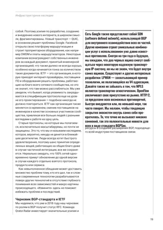 Инфраструктурное наследие
собой. Поэтому усилия по разработке, созданию
и внедрению нового интернета, в широком смыс-
ле, фрагментированы. Новый транспорт — QUIC,
в основном решает проблемы Google. Facebook
открыла свою платформу маршрутизации и
строит проприетарное оборудование, как напри-
мер DWDM и платы маршрутизаторов. Некоторые
компании вознаграждают собственных инжене-
ров за каждый документ, принятый инженерной
организацией, что также далеко не всегда хорошо,
особенно когда начинается гонка за количеством
таких документов. IETF — это организация, в кото-
рую приходят интернет-провайдеры, поставщики
ПО и оборудования решать проблемы, работаю-
щие на благо всего сетевого сообщества, но это
не значит, что там можно расслабляться. Мы уже
увидели, что бывает, когда уязвимость закрады-
вается в спецификации протокола еще на уров-
не его проектирования — подобное никогда не
должно повториться. IETF как организация также
меняется со временем, сменив поставщиков на
инженеров в качестве основных участников сооб-
щества, привлекая все больше людей с разными
взглядами к работе на одну цель.
Старые протоколы, на которые мы полагаем-
ся, исключительно масштабируемы, но почти не
защищены. Это то, что мы и называем наследием,
которое, вероятно, никуда не денется в ближай-
шее десятилетие. Люди всегда хотят быстрого
удовлетворения, поэтому шанс принятия опреде-
ленных вещей, работающих на общее благо даже
в случае частичной интеграции, все же сохраня-
ется. Нереально ожидать, что 100% сетей одно-
временно примут обновление до одной версии
в случае каждого отдельно взятого протокола,
продукта или сервиса.
Как невыполненное обещание может доставить
множество проблем тому, кто его дал, так и слож-
ные современные технологии разрабатываются
поверх других технологий в отсутствие глубокого
понимания всех зависимостей и макро картины
происходящего. «Извините» здесь не поможет
избежать проблем и последствий.
Черновик BGP-стандарта и IETF
Мы надеемся, что уже в 2018 году наш черновик
по ролям в BGP получит статус RFC. Команда
Qrator.Radar инвестирует значительные усилия и
ресурсы в создание расширения BGP, подходяще-
го всей индустрии поставщиков связи.
19
Сеть Google также представляет собой SDN
(software defined network), использующей BGP
для внутреннего взаимодействия всех ее частей.
Другие компании строят уникальные комбина-
ции услуг с использованием уже давно извест-
ных протоколов. Смотря на три года в будущее,
мы ожидаем, что два черных ящика смогут сооб-
щаться через некоторую надежную транспорт-
ную IP-систему, но мы не знаем, что будет внутри
самих ящиков. Существуют и другие интересные
разработки: LPWAN — захватывающий пример
технологии, не полагающейся на V4 адресацию.
Давайте также не забывать о том, что MPLS
является транспортно-агностическим. OpenFlow
увеличивает свое присутствие на рынке. HTTP/2,
за пределами всех возможных противоречий,
быстро внедряется или, по меньшей мере, так
часто говорят. Мы желаем, чтобы тенденция
закрытия экосистем внутрь самих себя пре-
кратилась. То, что точно не вызывает никаких
сомнений, так это положительные новости для
всех в виде стандарта BGPSec.
 