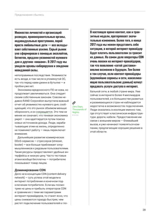 непоправимые последствия. Уязвимости
есть везде, в том числе в упомянутой ОС,
так что перед нами джинн в бутылке — и
пробки уже нет.
Экономика вредоносного ПО не нова, но
продолжает увеличиваться. Она следует
своим собственным законам. Совсем не-
давно RAND Corporation выпустила важный
отчет об уязвимостях нулевого дня, сооб-
щающий, что это рынок объемом меньше
оборонного, и он сокращается. Это тем не
менее не означает, что теневая экономика
умрет — она адаптируется путем поиска
новых источников дохода. Люди, зараба-
тывающие этим на жизнь, определенно
не поменяют работу — лишь переключат
внимание.
Дальнейшее развитие коммерческих
DDoS-сервисов — стрессеров (stresser,
booter) — все больше приближает злоу-
мышленников к рядовым пользователями.
Такие ресурсы предоставляют удобные ин-
терфейсы и низкую цену. Часто тестовые
атаки вообще бесплатны — потребителю
показывают товар лицом.
Доминирование CDN
Дело не в концепции CDN (content delivery
network) — суть успеха этой модели в
интернет потреблении и конечном под-
ключении потребителя. Если мы посмо-
трим на цены и прибыль операторов CDN
и сравним их с теми же параметрами
интернет-провайдеров, то станет ясно, что
цены снижаются гораздо быстрее, чем
растет подключение пользователей к гло-
бальной сети, в любой стране мира. Уже
сейчас в интернете более 4 миллиардов
пользователей, а в большинстве развитых
и развивающихся стран не наблюдается
недостатка в возможностях подключения.
Люди оказались в изоляции именно там,
где отсутствует классическая инфраструк-
тура: дороги, кабели. Предоставление им
связи с внешним миром — ближайший
вызов, и уже начинают появляться ком-
пании, предлагающие хорошие решения в
этой области.
Предсказания сбылись
28
Множество личностей и организаций:
разведка, правоохранительные органы,
индивидуальные преступники, порой
просто любопытные дети — все вклады-
вают собственные усилия. Серый рынок
уже сформирован с помощью эксплойтов,
ботнетов, продажи уязвимостей нулевого
дня и другими «нишами». В 2017 году мы
увидели архивы кибероружия и эпидемии
невиданной силы.
Zero Days,
Thousands of
Nights
R AND
В настоящее время контент, как и тран-
зитные модели, претерпевает значи-
тельные изменения. Более того, в конце
2017 года мы можем представить себе
ситуацию, в которой интернет-провайдер
будет платить пользователям за транзит
их данных. На самом деле операторы CDN
очень похожи на интернет-провайдеров,
так что появление «сетей доставки»
вполне возможно в будущем. Тем более
в том случае, если контент-провайдеры
(крупнейшие сервисы и сети, накаплива-
ющие пользовательские данные) начнут
продавать услуги доступа в интернет.
 