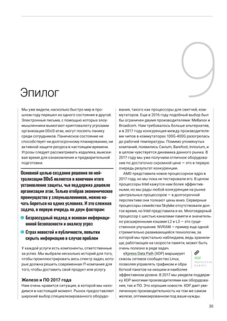 Мы уже видели, насколько быстро мир в про-
шлом году перешел из одного состояния в другой.
Электронные письма, с помощью которых злоу-
мышленники вымогают криптовалюту угрозами
организации DDoS-атак, могут посеять панику
среди сотрудников. Паническое состояние не
способствует ни долгосрочному планированию, ни
активной защите ресурса в настоящем времени.
Угрозы следует рассматривать издалека, выиски-
вая время для ознакомления и предварительной
подготовки.
У каждой услуги есть компоненты, ответственные
за успех. Мы выбрали несколько историй для того,
чтобы проиллюстрировать весь спектр задач, кото-
рые должна решить современная IT-компания для
того, чтобы доставить свой продукт или услугу.
Железо и ПО 2017 года
Нам очень нравится ситуация, в которой мы нахо-
димся в настоящий момент. Рынок предоставляет
широкий выбор специализированного оборудо-
вания, такого как процессоры для свитчей, ком-
мутаторов. Еще в 2016 году подобный выбор был
бы ограничен двумя производителями: Mellanox и
Broadcom. Нам требовалось больше альтернатив,
и в 2017 году конкуренция между производителя-
ми чипов в коммутаторах 100G-400G разогрелась
до рабочей температуры. Помимо упомянутых
компаний, появились Cavium, Barefoot, Innovium, и
в целом чувствуется динамика данного рынка. В
2017 году мы уже получаем отличное оборудова-
ние по достаточно скромной цене — это в первую
очередь результат конкуренции.
AMD представила новое процессорное ядро в
2017 году, но мы пока не тестировали его. В целом
процессоры Intel кажутся нам более эффектив-
ными, но мы рады любой конкуренции на рынке
центральных процессоров — в долгосрочной
перспективе они толкают цены вниз. Серверные
процессоры семейства Skylake отсутствовали дол-
гое время, но Intel представила и их. Многоядерный
процессор с шестью каналами памяти и значитель-
но расширенными кэшами L2 и L3 — это суще-
ственное улучшение. NVRAM — пример еще одной
стремительно развивающейся технологии, за
которой мы пристально наблюдаем, ведь хранили-
ще, работающее на скорости памяти, может быть
очень полезно в ряде задач.
eXpress Data Path (XDP) марширует
сквозь сетевое сообщество Linux,
позволяя управлять трафиком и обра-
боткой пакетов на низшем и наиболее
эффективном уровне. В 2017 мы увидели поддерж-
ку XDP многими производителями как оборудова-
ния, так и ПО. Это хорошие новости. XDP дает уве-
личенную производительность на том же самом
железе, оптимизированном под ваши нужды.
30
Эпилог
Основной целью создания решения по ней-
трализации DDoS является в конечном итоге
установление защиты, чья поддержка дешевле
организации атак. Только отобрав экономическое
преимущество у злоумышленников, можно на-
чать бороться на одних условиях. И это сложная
задача, в первую очередь по двум факторам:
Безрассудный подход к основам информаци-
онной безопасности и анализу угроз
Страх новостей и публичности, попытки
скрыть информацию в случае проблем
XDP
PROTOTYPE
KERNEL
9
A
B
 