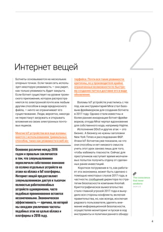 Ботнеты основываются на нескольких
опорных точках. Если такая сеть исполь-
зует некоторую уязвимость — она умрет,
как только уязвимость будет закрыта.
Если ботнет существует на уровне троян-
ского приложения, которое распростра-
няется по электронной почте или любым
другим способом в виде вредоносного
файла, — ничто не ограничивает его
существование. Люди, вероятно, никогда
не перестанут загружать и открывать
вложения из своих электронных почто-
вых ящиков.
Многие IoT устройства все еще взламы-
ваются с использованием тривиальных
способов, таких как уязвимости в веб-ин-
терфейсе. Почти все такие уязвимости
критичны, но у производителя крайне
ограниченные возможности по быстро-
му созданию патча и доставке его в виде
обновления.
Взломы IoT устройств участились с тех
пор, как инструментарий Mirai стал базо-
вым фреймворком для создания ботнета
в 2017 году. Однако стали известны и
более ранние инкарнации ботнет-фрейм-
ворков, откуда Mirai черпал вдохновение
для собственного кода, например Hajime.
Исполнение DDoS и других атак — это
бизнес. А бизнесу не нужны заголовки
New York Times и расследования ФБР.
Атаки IoT ботнетов уже показали, на что
они способны и нет никакого смысла
учить этот урок заново лишь для того,
чтобы избежать гласности. Сейчас для
преступников наступает время молчали-
вых попыток получить отдачу от сделан-
ных ранее инвестиций.
Короткое погружение в то, как работа-
ет эта экономика, может быть сделано с
помощью некоторых слухов 2017 года, в
частности, сообщений директора по стра-
тегии безопасности компании Anomali.
Криптографическое вымогательство
стало главной угрозой 2017 года и выну-
дило все стороны конфликта, включая
правительства, но, как всегда, исключая
рядового пользователя, уделять вни-
мание информационной безопасности,
осуществляя мониторинг и пуская в ход
инструменты и политики раннего обнару-
4
Основное различие между 2016
годом и прошлым заключается
в том, что злоумышленники
переключили собственное внимание
со взлома отдельных устройств на
атаки на облака и IoT платформы.
Интернет вещей предоставляет
злоумышленникам доступ к тысячам
полностью работоспособных
устройств одновременно, часто
подобные проникновения остаются
незамеченными. Экономическая
эффективность — причина, по которой
мы ожидаем увеличения частоты
подобных атак на целые облака и
платформы в 2018 году.
Интернет вещей 2
The conscience
that never
awakens
DRWEB
 