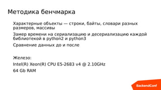 Методика бенчмарка
Характерные объекты — строки, байты, словари разных
размеров, массивы
Замер времени на сериализацию и десериализацию каждой
библиотекой в python2 и python3
Сравнение данных до и после
Железо:
Intel(R) Xeon(R) CPU E5-2683 v4 @ 2.10GHz
64 Gb RAM
 