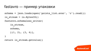 fastavro — пример упаковки
schema = json.loads(open('points_list.avsc', 'r').read())
io_stream = io.BytesIO()
fastavro.schemaless_writer(
    io_stream,
    schema,
    [(1, 2), (3, 4)],
)
return io_stream.getvalue()
 