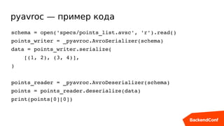 pyavroc — пример кода
schema = open('specs/points_list.avsc', 'r').read()
points_writer = _pyavroc.AvroSerializer(schema)
data = points_writer.serialize(
    [(1, 2), (3, 4)],
)
points_reader = _pyavroc.AvroDeserializer(schema)
points = points_reader.deserialize(data)
print(points[0][0])
 