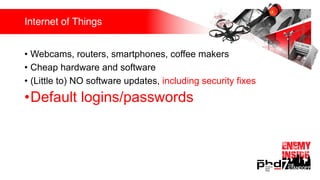 Internet of Things
• Webcams, routers, smartphones, coffee makers
• Cheap hardware and software
• (Little to) NO software updates, including security fixes
•Default logins/passwords
 