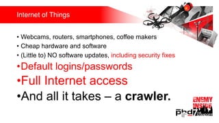Internet of Things
• Webcams, routers, smartphones, coffee makers
• Cheap hardware and software
• (Little to) NO software updates, including security fixes
•Default logins/passwords
•Full Internet access
•And all it takes – a crawler.
 