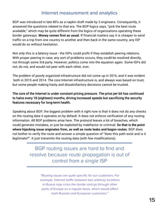 Internet measurement and analytics
BGP was introduced in late 80's as a napkin draft made by 3 engineers. Consequently, it
answered the questions related to that era. The BGP logics says, “pick the best route
available,” which may be quite different from the logics of organizations operating these
border gateways. Money comes first as usual. If financial matters say it is cheaper to send
traffic on a trip from one country to another and then back in the same country, any ISP
would do so without hesitation.
Not only this is a latency issue - the ISPs could profit if they establish peering relations.
With proper peering in case, any sort of problems occurs, they could be resolved directly,
not through some 3rd party. However, politics come into the equation again. Some ISPs did
not, do not, and would not peer with each other, ever.
The problem of poorly organized infrastructure did not come up in 2016, and it was evident
 both in 2015 and 2014. The core Internet infrastructure is, and always was based on trust,
but some people making hasty and dissatisfactory decisions cannot be trusted.
The core of the Internet is under constant pricing pressure. The price per bit has continued
to halve every 18 (eighteen) months, driving increased speeds but sacrificing the security
features necessary for long-term health.
Speaking about BGP, the biggest problem with it right now is that it does not do any checks
on the routing data it operates on by default. It does not enforce verification of any routing
information. All BGP problems arise here. The protocol leaves a lot of breaches, which
could generate mistakes, or just be exploited by malefactor or criminal. So that is the point
where hijacking issue originates from, as well as route leaks and bogon routes: BGP does
not bother to verify the route and answer a simple question of “does this path exist and is it
legitimate?”. It just transmits the routing data (with few modifications). 
"Routing issues are quite specific for our customers. For
example, Internet traffic between two arbitrary locations
in Russia may cross the border and go through other
parts of Europe on a regular basis, which would affect
both Russian and European customers."
BGP routing issues are hard to find and
resolve because route propagation is out of
control from a single ISP
15
 