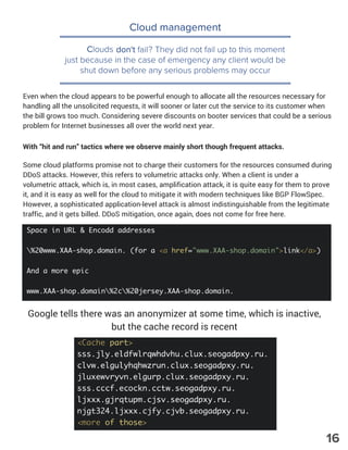 Cloud management
Clouds don't fail? They did not fail up to this moment
just because in the case of emergency any client would be
shut down before any serious problems may occur
Google tells there was an anonymizer at some time, which is inactive,
but the cache record is recent
Even when the cloud appears to be powerful enough to allocate all the resources necessary for
handling all the unsolicited requests, it will sooner or later cut the service to its customer when
the bill grows too much. Considering severe discounts on booter services that could be a serious
problem for Internet businesses all over the world next year.
With “hit and run” tactics where we observe mainly short though frequent attacks.
Some cloud platforms promise not to charge their customers for the resources consumed during
DDoS attacks. However, this refers to volumetric attacks only. When a client is under a
volumetric attack, which is, in most cases, amplification attack, it is quite easy for them to prove
it, and it is easy as well for the cloud to mitigate it with modern techniques like BGP FlowSpec.
However, a sophisticated application-level attack is almost indistinguishable from the legitimate
traffic, and it gets billed. DDoS mitigation, once again, does not come for free here.
16
 