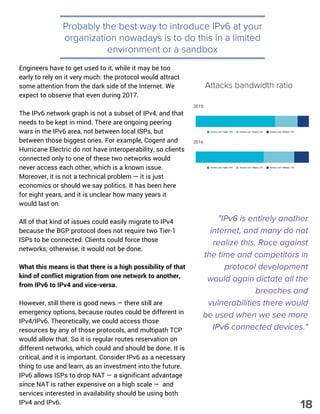 Probably the best way to introduce IPv6 at your
organization nowadays is to do this in a limited
environment or a sandbox
Engineers have to get used to it, while it may be too
early to rely on it very much: the protocol would attract
some attention from the dark side of the Internet. We
expect to observe that even during 2017.
The IPv6 network graph is not a subset of IPv4, and that
needs to be kept in mind. There are ongoing peering
wars in the IPv6 area, not between local ISPs, but
between those biggest ones. For example, Cogent and
Hurricane Electric do not have interoperability, so clients
connected only to one of these two networks would
never access each other, which is a known issue.
Moreover, it is not a technical problem — it is just
economics or should we say politics. It has been here
for eight years, and it is unclear how many years it
would last on.
All of that kind of issues could easily migrate to IPv4
because the BGP protocol does not require two Tier-1
ISPs to be connected. Clients could force those
networks; otherwise, it would not be done.
What this means is that there is a high possibility of that
kind of conflict migration from one network to another,
from IPv6 to IPv4 and vice-versa.
However, still there is good news — there still are
emergency options, because routes could be different in
IPv4/IPv6. Theoretically, we could access those
resources by any of those protocols, and multipath TCP
would allow that. So it is regular routes reservation on
different networks, which could and should be done. It is
critical, and it is important. Consider IPv6 as a necessary
thing to use and learn, as an investment into the future.
IPv6 allows ISPs to drop NAT — a significant advantage
since NAT is rather expensive on a high scale —  and
services interested in availability should be using both
IPv4 and IPv6.
"IPv6 is entirely another
internet, and many do not
realize this. Race against
the time and competitors in
protocol development
would again dictate all the
breaches and
vulnerabilities there would
be used when we see more
IPv6 connected devices."
Attacks bandwidth ratio
18
 