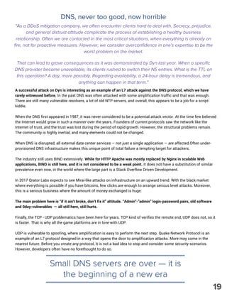 DNS, never too good, now horrible
A successful attack on Dyn is interesting as an example of an L7 attack against the DNS protocol, which we have
rarely witnessed before. In the past DNS was often attacked with some amplification traffic and that was enough.
There are still many vulnerable resolvers, a lot of old NTP servers, and overall, this appears to be a job for a script-
kiddie.
When the DNS first appeared in 1987, it was never considered to be a potential attack vector. At the time few believed
the Internet would grow in such a manner over the years. Founders of current protocols saw the network like the
Internet of trust, and the trust was lost during the period of rapid growth. However, the structural problems remain.
The community is highly inertial, and many elements could not be changed.
When DNS is disrupted, all external data center services — not just a single application — are affected.Often under-
provisioned DNS infrastructure makes this unique point of total failure a tempting target for attackers.
The industry still uses BIND extensively. While for HTTP Apache was mostly replaced by Nginx in scalable Web
applications, BIND is still here, and it is not considered to be a weak point. It does not have a substitution of similar
prevalence even now, in the world where the large part is a Stack Overflow Driven Development.
In 2017 Qrator Labs expects to see Mirai-like attacks on infrastructure on an upward trend. With the black market
where everything is possible if you have bitcoins, few clicks are enough to arrange serious level attacks. Moreover,
this is a serious business where the amount of money exchanged is huge.
The main problem here is “if it ain't broke, don’t fix it” attitude. “Admin”-”admin” login-password pairs, old software
and 0day-vulnerables  — all still here, still hurts.
Finally, the TCP - UDP problematics have been here for years. TCP kind of verifies the remote end, UDP does not, so it
is faster. That is why all the game platforms are in love with UDP.
UDP is vulnerable to spoofing, where amplification is easy to perform the next step. Quake Network Protocol is an
example of an L7 protocol designed in a way that opens the door to amplification attacks. More may come in the
nearest future. Before you create any protocol, it is not a bad idea to stop and consider some security scenarios.
However, developers often have no forethought to do so.
Small DNS servers are over — it is
the beginning of a new era
"As a DDoS mitigation company, we often encounter clients hard to deal with. Secrecy, prejudice,
and general distrust attitude complicate the process of establishing a healthy business
relationship. Often we are contacted in the most critical situations, when everything is already on
fire, not for proactive measures. However, we consider overconfidence in one's expertise to be the
worst problem on the market.
That can lead to grave consequences as it was demonstrated by Dyn last year. When a specific
DNS provider became unavailable, its clients rushed to switch their NS entries. What is the TTL on
this operation? A day, more possibly. Regarding availability, a 24-hour delay is tremendous, and
anything can happen in that term."
19
 