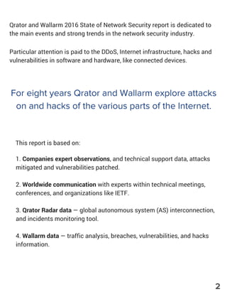 Qrator and Wallarm 2016 State of Network Security report is dedicated to
the main events and strong trends in the network security industry.
Particular attention is paid to the DDoS, Internet infrastructure, hacks and
vulnerabilities in software and hardware, like connected devices.
For eight years Qrator and Wallarm explore attacks
on and hacks of the various parts of the Internet.
This report is based on:
1. Companies expert observations, and technical support data, attacks
mitigated and vulnerabilities patched.
2. Worldwide communication with experts within technical meetings,
conferences, and organizations like IETF.
3. Qrator Radar data — global autonomous system (AS) interconnection,
and incidents monitoring tool.
4. Wallarm data — traffic analysis, breaches, vulnerabilities, and hacks
information.
2
 