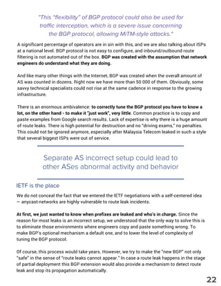 "This “flexibility” of BGP protocol could also be used for
traffic interception, which is a severe issue concerning
the BGP protocol, allowing MiTM-style attacks."
A significant percentage of operators are in sin with this, and we are also talking about ISPs
at a national level. BGP protocol is not easy to configure, and inbound/outbound route
filtering is not automated out of the box. BGP was created with the assumption that network
engineers do understand what they are doing.
And like many other things with the Internet, BGP was created when the overall amount of
AS was counted in dozens. Right now we have more than 50 000 of them. Obviously, some
savvy technical specialists could not rise at the same cadence in response to the growing
infrastructure.
There is an enormous ambivalence: to correctly tune the BGP protocol you have to know a
lot, on the other hand - to make it "just work", very little. Common practice is to copy and
paste examples from Google search results. Lack of expertise is why there is a huge amount
of route leaks. There is high potential for destruction and no “driving exams,” no penalties.
This could not be ignored anymore, especially after Malaysia Telecom leaked in such a style
that several biggest ISPs were out of service.
Separate AS incorrect setup could lead to
other ASes abnormal activity and behavior
IETF is the place
We do not conceal the fact that we entered the IETF negotiations with a self-centered idea
— anycast-networks are highly vulnerable to route leak incidents.  
At first, we just wanted to know when prefixes are leaked and who’s in charge. Since the
reason for most leaks is an incorrect setup, we understood that the only way to solve this is
to eliminate those environments where engineers copy and paste something wrong. To
make BGP’s optional mechanism a default one, and to lower the level of complexity of
tuning the BGP protocol.
Of course, this process would take years. However, we try to make the “new BGP” not only
“safe” in the sense of “route leaks cannot appear.” In case a route leak happens in the stage
of partial deployment this BGP extension would also provide a mechanism to detect route
leak and stop its propagation automatically. 
22
 