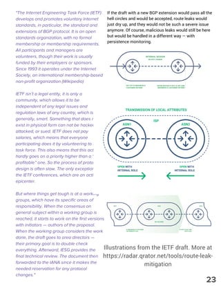 "The Internet Engineering Task Force (IETF)
develops and promotes voluntary Internet
standards, in particular, the standard and
extensions of BGP protocol. It is an open
standards organization, with no formal
membership or membership requirements.
All participants and managers are
volunteers, though their work is usually
funded by their employers or sponsors.
Since 1993 it operates under the Internet
Society, an international membership-based
non-profit organization (Wikipedia)
IETF isn’t a legal entity, it is only a
community, which allows it to be
independent of any legal issues and
regulation laws of any country, which is,
generally, smart. Something that does not
exist in physical form can not be hacked,
attacked, or sued. IETF does not pay
salaries, which means that everyone
participating does it by volunteering to this
task force. This also means that this activity
hardly goes on a priority higher than a “non-
profitable” one. So the process of protocol
design is often slow. The only exception is
the IETF conferences, which are an activity
epicenter.
But where things get tough is at a working
groups, which have its specific areas of
responsibility. When the consensus on
general subject within a working group is
reached, it starts to work on the first versions
with initiators — authors of the proposal.
When the working group considers the work
done, the draft goes to area directors —
their primary goal is to double check
everything. Afterward, IESG provides the
final technical review. The document then
forwarded to the IANA since it makes the
needed reservation for any protocol
changes."
If the draft with a new BGP extension would pass all the
hell circles and would be accepted, route leaks would
just dry up, and they would not be such a severe issue
anymore. Of course, malicious leaks would still be here
but would be handled in a different way — with
persistence monitoring.
Illustrations from the IETF draft. More at
https://radar.qrator.net/tools/route-leak-
mitigation
23
 