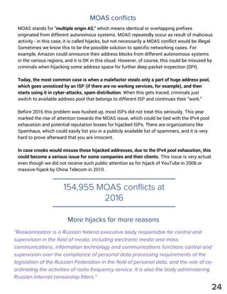 154,955 MOAS conflicts at
2016
MOAS conflicts
MOAS stands for "multiple origin AS," which means identical or overlapping prefixes
originated from different autonomous systems. MOAS repeatedly occur as result of malicious
activity - in this case, it is called hijacks, but not necessarily a MOAS conflict would be illegal.
Sometimes we know this to be the possible solution to specific networking cases. For
example, Amazon could announce their address blocks from different autonomous systems
in the various regions, and it is OK in this cloud. However, of course, this could be misused by
criminals when hijacking some address space for further deep packet inspection (DPI).
Today, the most common case is when a malefactor steals only a part of huge address pool,
which goes unnoticed by an ISP (if there are no working services, for example), and then
starts using it in cyber-attacks, spam distribution. When this gets traced, criminals just
switch to available address pool that belongs to different ISP and continues their "work."
Before 2016 this problem was hushed up, most ISPs did not treat this seriously. This year
marked the rise of attention towards the MOAS issue, which could be tied with the IPv4 pool
exhaustion and potential reputation losses for hijacked ISPs. There are organizations like
Spamhaus, which could easily list you in a publicly available list of spammers, and it is very
hard to prove afterward that you are innocent.
In case crooks would misuse those hijacked addresses, due to the IPv4 pool exhaustion, this
could become a serious issue for some companies and their clients. This issue is very actual,
even though we did not receive such public attention as for hijack of YouTube in 2008 or
massive hijack by China Telecom in 2010.
More hijacks for more reasons
"Roskomnadzor is a Russian federal executive body responsible for control and
supervision in the field of media, including electronic media and mass
communications, information technology and communications functions control and
supervision over the compliance of personal data processing requirements of the
legislation of the Russian Federation in the field of personal data, and the role of co-
ordinating the activities of radio frequency service. It is also the body administering
Russian Internet censorship filters."
24
 