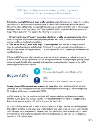 ISPs have to obey laws — in some countries, regulators
limit or restrict access to specific resources
The situation leading to the hijack could be of a legislative origin. For example, in Russia the regulator
(Roskomnadzor) wants some IP addresses to be blocked for all internet users within the country.
Some ISPs, instead of correctly configuring their hardware and software for this kind of filtration, just
ask higher tiered ISP to “help on this one.” Then higher ISP hijacks target set of IPs and announces
this pool to its customer. That leads to the following consequences:
— ISPs serving this kind of “service” when asked often forget to add a no-export community, which
results in unguided propagation of those hijacked prefixes. As a result, a service restricted in one
country could become globally unavailable.
— Often we see not a /32, but a much larger /24 prefix hijacked. This mistake is so serious that it
could theoretically produce a global outage. The whole IP network hosting the restricted resource,
which is often a large hosting provider or a CDN, can go down for hours or even days before the issue
would get resolved.
With current BGP protocol, when one sets up an announcement improperly or violates best current
practices, there is always a possibility that the wrong announcement would propagate globally. Those
issues are hardly findable when you seek for the problem source only within changes in the traffic
pattern of your autonomous system.
Bogon ASNs
For years, bogon ASNs were not seen as such a big issue. Most often, within the ASPath attribute
(reflecting the ISPs consequence with an endpoint of the prefix announcing AS) we observe private
AS numbers, which clearly contradicts RFC 6996.
In 2016 several big ISPs declared that the issue with bogon ASNs is something they are paying
attention to, and going on a crusade against. They asserted that they would filter all bogon routes.
The example was managed by NTT (AS2914), one of the Tier-1 ISPs.
So, if any ISP adds private ASN to paths of announced routes, it’d just become inaccessible globally.
The problem is that its clients would also be affected and as a result could experience unpredictable
traffic changes, service degradation, and even DoS. This mechanism could be easily used to create
artificial network anomaly for target prefix with mentioned results, but right now we see bogons as
mistakes in BGP configurations.
25
 