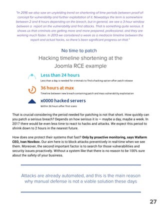 No time to patch
That is crucial considering the period needed for patching is not that short. How quickly can
you patch a serious breach? Depends on how serious it is — maybe a day, maybe a week. In
2017 there would be even less time to react to hacks and attacks. We expect this period to
shrink down to 2 hours in the nearest future.
How does one protect their systems that fast? Only by proactive monitoring, says Wallarm
CEO, Ivan Novikov. Our aim here is to block attacks preventively in real-time when we see
them. Moreover, the second important factor is to search for those vulnerabilities and
security issues proactively. Without a system like that there is no reason to be 100% sure
about the safety of your business. 
Attacks are already automated, and this is the main reason
why manual defense is not a viable solution these days
"In 2016 we also saw an unyielding trend on shortening of time periods between proof-of-
concept for vulnerability and further exploitation of it. Nowadays the term is somewhere
between 2 and 4 hours depending on the breach, but in general, we see a 3-hour window
between a  report on the vulnerability and first attacks. That is something quite serious. It
shows us that criminals are getting more and more prepared, professional, and they are
working much faster. In 2013 we considered a week as a mediocre timeline between the
report and actual hacks, so there’s been significant progress on that."
Hacking timeline shortening at the
Joomla RCE example
27
 