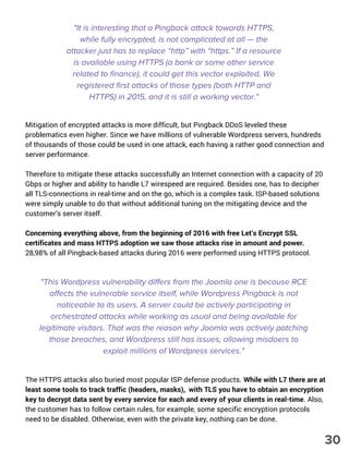 Mitigation of encrypted attacks is more difficult, but Pingback DDoS leveled these
problematics even higher. Since we have millions of vulnerable Wordpress servers, hundreds
of thousands of those could be used in one attack, each having a rather good connection and
server performance.
Therefore to mitigate these attacks successfully an Internet connection with a capacity of 20
Gbps or higher and ability to handle L7 wirespeed are required. Besides one, has to decipher
all TLS-connections in real-time and on the go, which is a complex task. ISP-based solutions
were simply unable to do that without additional tuning on the mitigating device and the
customer’s server itself.
Concerning everything above, from the beginning of 2016 with free Let’s Encrypt SSL
certificates and mass HTTPS adoption we saw those attacks rise in amount and power.
28,98% of all Pingback-based attacks during 2016 were performed using HTTPS protocol.
"This Wordpress vulnerability differs from the Joomla one is because RCE
affects the vulnerable service itself, while Wordpress Pingback is not
noticeable to its users. A server could be actively participating in
orchestrated attacks while working as usual and being available for
legitimate visitors. That was the reason why Joomla was actively patching
those breaches, and Wordpress still has issues, allowing misdoers to
exploit millions of Wordpress services."
The HTTPS attacks also buried most popular ISP defense products. While with L7 there are at
least some tools to track traffic (headers, masks), with TLS you have to obtain an encryption
key to decrypt data sent by every service for each and every of your clients in real-time. Also,
the customer has to follow certain rules, for example, some specific encryption protocols
need to be disabled. Otherwise, even with the private key, nothing can be done.
"It is interesting that a Pingback attack towards HTTPS,
while fully encrypted, is not complicated at all — the
attacker just has to replace “http” with “https.” If a resource
is available using HTTPS (a bank or some other service
related to finance), it could get this vector exploited. We
registered first attacks of those types (both HTTP and
HTTPS) in 2015, and it is still a working vector."
30
 