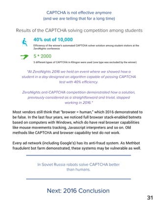 "At ZeroNights 2016 we held an event where we showed how a
student in a day designed an algorithm capable of passing CAPTCHA
test with 40% efficiency.
ZeroNights anti-CAPTCHA competition demonstrated how a solution,
previously considered as a straightforward and trivial, stopped
working in 2016."
Most vendors still think that “browser = human,” which 2016 demonstrated to
be false. In the last four years, we noticed full browser stack-enabled botnets
based on computers with Windows, which do have real browser capabilities
like mouse movements tracking, Javascript interpreters and so on. Old
methods like CAPTCHA and browser capability test do not work.
Every ad network (including Google’s) has its anti-fraud system. As Methbot
fraudulent bot farm demonstrated, these systems may be vulnerable as well.
In Soviet Russia robots solve CAPTCHA better
than humans.
Next: 2016 Conclusion
CAPTCHA is not effective anymore
(and we are telling that for a long time)
Results of the CAPTCHA solving competition among students
31
 