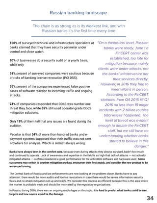 Russian banking landscape
The chain is as strong as is its weakest link, and with
Russian banks it’s the first time every time
100% of surveyed technical and infrastructure specialists at
banks claimed that they have security perimeter under
control and close watch.
80% of businesses do a security audit on a yearly basis,
while only
61% percent of surveyed companies were cautious because
of risks of banking license revocation (PCI DSS).
55% percent of the companies experienced false positive
cases of software reaction to incoming traffic and ongoing
attacks.
24% of companies responded that DDoS was number one
threat they face, while 69% still used operator-grade DDoS
mitigation solutions.
Only 19% of them tell that any issues are found during the
audition. 
Peculiar is that 54% of more than hundred banks and e-
payment systems supposed that their traffic was not sent
anywhere for analysis. Which is almost always wrong. 
"On a theoretical level, Russian
banks were ready. June 1 a
FinCERT center was
established, too late for
mitigation because mainly
clients were under attacks, not
the banks’ infrastructure nor
their services directly.
However, in 2016 they had to
meet villains in person.
According to the FinCERT
statistics, from Q4 2015 till Q1
2016 no less than 19 major
incidents with 2 billion roubles
total losses happened. The
level of threat was evident
enough to double the FinCERT
staff, but we still have no
understanding whether banks
started to believe in this
danger."
Banks have always been in the comfort zone, because even during attacks they always survived, hadn’t lost much
and continued to operate. Lack of awareness and expertise in the field is so high that lack of attacks — not actually
mitigated attacks — is often considered a good performance for the anti-DDoS software and hardware used. Some
customers may switch to another mitigation product, encounter their first attack, and consider the new product to be
worse-performing.
The Central Bank of Russia and law enforcements are now looking at the problem closer. Banks have to pay
attention: there would be more audits and license revocations in case there would be severe information security
flaws and no attack mitigation set up and ready. We consider this process as efficient because this is the area where
the market is probably weak and should be motivated by the regulatory organizations.
In Russia, during 2016, there was an ongoing media hype on this topic. It is hard to predict what banks could be next
targets and how severe would be the damage.
34
 