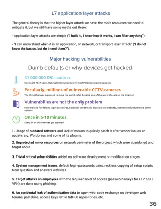 L7 application layer attacks
The general theory is that the higher layer attack we have, the more resources we need to
mitigate it, but we still have some myths out there:
- Application layer attacks are simple (“I built it, I know how it works, I can filter anything”);
- “I can understand when it is an application, or network, or transport layer attack” (“I do not
know the basics, but do I need them?”).
Major hacking vulnerabilities
1. Usage of outdated software and lack of means to quickly patch it after vendor issues an
update: e.g. Wordpress and some of its plugins.
2. Unprotected minor resources on network perimeter of the project, which were abandoned and
forgot about.
3. Trivial critical vulnerabilities added on software development or modification stages.
4. System management issues: default login-passwords pairs, reckless copying of setup scripts
from question and answers websites.
5. Target attacks on employees with the required level of access (passwords/keys for FTP, SSH,
VPN) are done using phishing.
6. An accidental leak of authentication data to open web: code exchange on developer web
forums, pastebins, access keys left in GitHub repositories, etc.
Dumb defaults or why devices get hacked
36
 
