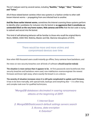 The IoT malware went by several names, including “Bashlite,” “Gafgyt,” “Qbot,” “Remaiten,”
and “Torlus.”
All of these related botnet varieties infect new systems in a fashion similar to other well-
known Internet worms — propagating from one infected host to another.
And like those earlier Internet worms, sometimes the Internet scanning these systems perform
to identify other candidates for inclusion into the botnet is so aggressive that it constitutes an
unintended DDoS on the very home routers, Web cameras and DVRs that the bot code is trying
to subvert and recruit into the botnet.
This kind of self-defeating behavior will be familiar to those who recall the original Morris
Worm, NIMDA, CODE RED, Welchia, Blaster and SQL Slammer disruptions of 2016.
"MongoDB databases decimated in soaring ransomware
attacks at the beginning of 2017:
1. Internet Scan
2. MongoDB/Elasticsearch default settings servers search
3. Access, data encription
4. Extortion"
There would be more and more victims and
compromised devices over time
Now when 900 thousand users could instantly go offline, Sony cameras have backdoors, and
the news on new security breaches over all kinds of software should surprise nobody.
The situation is more serious than it appears to be.  At first passwords were bruteforced, then
security breaches and backdoors were used, now malefactors reverse-engineer the newest
firmware and know right away, where exactly the breach is on a device.
The severity of situation increases since it is still quite complicated to update such firmware.
It has to be done manually, with special tools, backups and everything else — it is often long
and complex task even for qualified technicians.
37
 