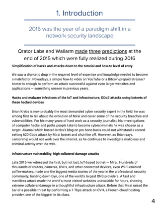 1. Introduction
Simplification of hacks and attacks down to the tutorial and how-to level of entry
We saw a dramatic drop in the required level of expertise and knowledge needed to become
a malefactor. Nowadays, a simple how-to video on YouTube or a Bitcoin-prepaid stresser/
booter is enough to perform an attack successful against even larger websites and
applications — something unseen in previous years.
Hacks and malware infections of the IoT and infrastructure, DDoS attacks using botnets of
these hacked devices
Brian Krebs is now probably the most demanded cyber security expert in the field: he was
among first to tell about the evolution of Mirai and cover some of the security breaches and
vulnerabilities. For his many years of hard work as a security journalist, his investigations
of computer hacks and paths people take to become cybercriminals he was chosen as a
target. Akamai which hosted Krebs’s blog on pro bono basis could not withstand a record-
setting 620 Gbps attack by Mirai botnet and shut him off. However, as Brian says,
censorship would not work over the internet, as he continues to investigate malicious and
criminal activity over the web.
Infrastructure vulnerability, high collateral damage attacks
Late 2016 we witnessed the first, but not last, IoT-based botnet — Mirai. Hundreds of
thousands of routers, cameras, DVRs, and other connected devices, even Wi-Fi-enabled
coffee-makers, made one the biggest media stories of the year in the professional security
community, hunting down Dyn, one of the world’s largest DNS providers. A fast and
merciless attack made the world’s most visited websites unavailable for hours, showing
extreme collateral damage in a thoughtful infrastructure attack. Before that Mirai raised the
bar of a possible threat by performing a 1 Tbps attack on OVH, a French cloud hosting
provider, one of the biggest in its class.
2016 was the year of a paradigm shift in a
network security landscape
Qrator Labs and Wallarm made three predictions at the
end of 2015 which were fully realized during 2016
4
 