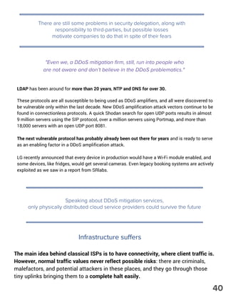 There are still some problems in security delegation, along with
responsibility to third-parties, but possible losses
motivate companies to do that in spite of their fears
"Even we, a DDoS mitigation firm, still, run into people who
are not aware and don’t believe in the DDoS problematics."
LDAP has been around for more than 20 years, NTP and DNS for over 30.
These protocols are all susceptible to being used as DDoS amplifiers, and all were discovered to
be vulnerable only within the last decade. New DDoS amplification attack vectors continue to be
found in connectionless protocols. A quick Shodan search for open UDP ports results in almost
9 million servers using the SIP protocol, over a million servers using Portmap, and more than
18,000 servers with an open UDP port 8081.
The next vulnerable protocol has probably already been out there for years and is ready to serve
as an enabling factor in a DDoS amplification attack.
LG recently announced that every device in production would have a Wi-Fi module enabled, and
some devices, like fridges, would get several cameras. Even legacy booking systems are actively
exploited as we saw in a report from SRlabs.
Speaking about DDoS mitigation services,
only physically distributed cloud service providers could survive the future
The main idea behind classical ISPs is to have connectivity, where client traffic is.
However, normal traffic values never reflect possible risks: there are criminals,
malefactors, and potential attackers in these places, and they go through those
tiny uplinks bringing them to a complete halt easily.
Infrastructure suffers
40
 