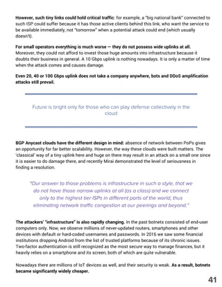 However, such tiny links could hold critical traffic: for example, a “big national bank” connected to
such ISP could suffer because it has those active clients behind this link, who want the service to
be available immediately, not “tomorrow” when a potential attack could end (which usually
doesn’t).
For small operators everything is much worse — they do not possess wide uplinks at all.
Moreover, they could not afford to invest those huge amounts into infrastructure because it
doubts their business in general. A 10 Gbps uplink is nothing nowadays. It is only a matter of time
when the attack comes and causes damage.
Even 20, 40 or 100 Gbps uplink does not take a company anywhere, bots and DDoS amplification
attacks still prevail.
Future is bright only for those who can play defense collectively in the
cloud
BGP Anycast clouds have the different design in mind: absence of network between PoPs gives
an opportunity for far better scalability. However, the way these clouds were built matters. The
‘classical’ way of a tiny uplink here and huge on there may result in an attack on a small one since
it is easier to do damage there, and recently Mirai demonstrated the level of seriousness in
finding a resolution.
"Our answer to those problems is infrastructure in such a style, that we
do not have those narrow uplinks at all (as a class) and we connect
only to the highest tier ISPs in different parts of the world, thus
eliminating network traffic congestion at our peerings and beyond."
The attackers’ “infrastructure” is also rapidly changing. In the past botnets consisted of end-user
computers only. Now, we observe millions of never-updated routers, smartphones and other
devices with default or hard-coded usernames and passwords. In 2016 we saw some financial
institutions dropping Android from the list of trusted platforms because of its chronic issues.
Two-factor authentication is still recognized as the most secure way to manage finances, but it
heavily relies on a smartphone and its screen, both of which are quite vulnerable.
Nowadays there are millions of IoT devices as well, and their security is weak. As a result, botnets
became significantly widely cheaper.
41
 