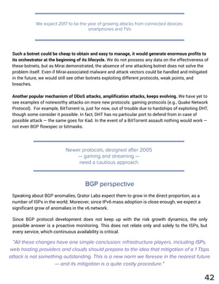We expect 2017 to be the year of growing attacks from connected devices:
smartphones and TVs
Such a botnet could be cheap to obtain and easy to manage, it would generate enormous profits to
its orchestrator at the beginning of its lifecycle. We do not possess any data on the effectiveness of
these botnets, but as Mirai demonstrated, the absence of one attacking botnet does not solve the
problem itself. Even if Mirai-associated malware and attack vectors could be handled and mitigated
in the future, we would still see other botnets exploiting different protocols, weak points, and
breaches.
Another popular mechanism of DDoS attacks, amplification attacks, keeps evolving. We have yet to
see examples of noteworthy attacks on more new protocols: gaming protocols (e.g., Quake Network
Protocol). For example, BitTorrent is, just for now, out of trouble due to hardships of exploiting DHT,
though some consider it possible. In fact, DHT has no particular port to defend from in case of
possible attack — the same goes for Kad. In the event of a BitTorrent assault nothing would work —
not even BGP flowspec or bitmasks.
Newer protocols, designed after 2005
— gaming and streaming —
need a cautious approach
"All these changes have one simple conclusion: infrastructure players, including ISPs,
web hosting providers and clouds should prepare to the idea that mitigation of a 1 Tbps
attack is not something outstanding. This is a new norm we foresee in the nearest future
— and its mitigation is a quite costly procedure."
Speaking about BGP anomalies, Qrator Labs expect them to grow in the direct proportion, as a
number of ISPs in the world. Moreover, since IPv6 mass adoption is close enough, we expect a
significant grow of anomalies in the v6 network.
Since BGP protocol development does not keep up with the risk growth dynamics, the only
possible answer is a proactive monitoring. This does not relate only and solely to the ISPs, but
every service, which continuous availability is critical.
BGP perspective
42
 