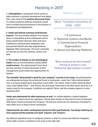 Hacking in 2017
What to expect1. Vulnerabilities in enterprises which switch to
Agile methods in software development and deploy
their code using CI/CD would be discovered faster.
To achieve proactive defense companies would
have to embed security practices in the process of
development and deployment.
2. Hacks and network scanning would become
massive. The time window between first reports
about a vulnerability and its widespread use for
hacks would further diminish. More and more
malefactors would possess databases with
prescanned Internet with data segmented by
deployed CMS, frameworks. The most vulnerable
IoT devices are security cameras, routers, and
NAS.
3. The number of attacks on new technological
stacks such as microcontainers, clouds (AWS)
would increase. The rapid spread of new cloud
services and lack of mature practices of their
management would create new opportunities for
hackers.
Most Troubled Industries of
2016 - 2017
1. E-commerce
2. Payments systems and Banks
3. Commercial & Financial
Organizations
4. Games and Gaming Platforms
"What would you do when hacked?
Having an answer is vital.
Finding the right solution is crucial."
The mentality “being hacked is good for your company” is proven to be wrong. Security breaches
are widespread and pose the existential threat to businesses. Leaks from Yahoo demonstrated
how a company preparing for acquisition could suffer. Two hacks, media outlets reporting about
users’ data leaked online — and Verizon, the only buyer interested in the deal, lowers the price it is
ready to pay for the company. Conditions are against Yahoo, and the company agrees to a less
beneficial offer.
Hacks were detrimental for other businesses as well. For Ashley Madison a leaked database
resulted in a massive fine from regulators. Shortly after attacks on Dyn and its hours of shameful
DNS fiasco, Oracle purchased the company. The last two events are not necessary connected to
each other, but it is easy to draw conclusions.
Cybercriminals use what’s working best and pursue their goal fearlessly. Two things mattering are
time required and the potential cost (both “expense” and “income”).
But defense specialists have to categorize attacks in order for correct and effective mitigation,
which adds a certain complexity in the work on the right side.
43
 