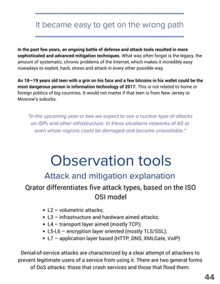 It became easy to get on the wrong path
"In the upcoming year or two we expect to see a nuclear type of attacks
on ISPs and other infrastructure. In these situations networks of AS or
even whole regions could be damaged and become unavailable."
In the past few years, an ongoing battle of defense and attack tools resulted in more
sophisticated and advanced mitigation techniques. What was often forgot is the legacy, the
amount of systematic, chronic problems of the Internet, which makes it incredibly easy
nowadays to exploit, hack, stress and attack in every other possible way.
An 18—19 years old teen with a grin on his face and a few bitcoins in his wallet could be the
most dangerous person in information technology of 2017. This is not related to home or
foreign politics of big countries. It would not matter if that teen is from New Jersey or
Moscow’s suburbs.
Observation tools
Attack and mitigation explanation
Qrator differentiates five attack types, based on the ISO
OSI model
L2 – volumetric attacks; 
L3 – infrastructure and hardware aimed attacks; 
L4 – transport layer aimed (mostly TCP); 
L5-L6 – encryption layer oriented (mostly TLS/SSL); 
L7 – application layer based (HTTP, DNS, XMLGate, VoIP)
Denial-of-service attacks are characterized by a clear attempt of attackers to
prevent legitimate users of a service from using it. There are two general forms
of DoS attacks: those that crash services and those that flood them.
44
 
