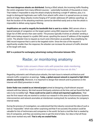 The most dangerous attacks are distributed. During a DDoS attack, the incoming traffic flooding
the victim originates from many different sources – potentially hundreds of thousands or more.
That makes it impossible to stop the attack simply by blocking a single IP address; plus, it is
tough to distinguish legitimate user traffic from attack traffic when it is spread across so many
points of origin. Many attacks involve forging of IP sender addresses (IP address spoofing) so
that the location of the attacking machines cannot be identified easily and so that the attack is
impossible to defeat using ingress filtering.
Amplificators are used to magnify the bandwidth that is sent to a victim. DNS servers show a
typical example of congestion on the target system using DNS response traffic, using a much
larger list of DNS servers than seen earlier. The process typically involves an attacker sending a
DNS name lookup request to a public DNS server, spoofing the source IP address of the targeted
victim. The attacker tries to request as much zone information as possible, thus amplifying the
DNS record response that is sent to the targeted victim. Since the size of the request is
significantly smaller than the response, the attacker can increase the amount of traffic directed
at the target with ease.
BGP is a protocol for exchanging (advertising) routing information between ISPs.
Radar, or monitoring anatomy
"Qrator Labs answers those calls with proactive state monitoring,
and this report is aimed at explaining on how we do this."
Regarding volumetric and infrastructure attacks, the main issue is network architecture and
network traffic congestion at peerings. Today, a global anycast network is required to fight DDoS
attacks successfully. Moreover, it is important to design that network and its presence on the
Internet with DDoS prevention in mind.
Qrator Radar was created as an internal project aimed at designing a fault-tolerant anycast
network with low latency. We tried several third-party solutions at the time, and we found the fault
ratio to be incredibly high. Those could not be used in critical and important applications. That
was the first reason why we started to conduct our research in this area of Autonomous Systems
interconnection and network anomalies at interdomain routing level, for ourselves, for company’s
internal needs.
During the process of investigation, we understood that the industry conceived the idea of such a
tool as “impossible,” which was rather surprising and that if we succeed, the product could be
valuable for lots of technicians and companies in the world. De facto a tool like that is needed by
lots of companies, and they use existing ones to get this kind of data. Our idea is that all those
tools never worked very well. That is why we created Radar.
45
 