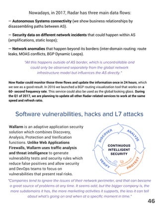 Nowadays, in 2017, Radar has three main data flows:
— Autonomous Systems connectivity (we show business relationships by
disassembling paths between AS).
— Security data on different network incidents that could happen within AS
(amplifications, static loops);
— Network anomalies that happen beyond its borders (inter-domain routing: route
leaks, MOAS conflicts, BGP Dynamic Loops).
"All this happens outside of AS border, which is uncontrollable and
could only be observed separately from the global network
infrastructure model but influences the AS directly."
Now Radar could monitor those three flows and update the information once in 24 hours, which
we see as a good result. In 2016 we launched a BGP routing visualization tool that works on a
60- second frequency rate. This service could also be used as the global looking glass. During
the Q1 of 2017, we are planning to update all other Radar-related services to work at the same
speed and refresh ratio.
Software vulnerabilities, hacks and L7 attacks
Wallarm is an adaptive application security
solution which combines Discovery,
Analysis, Protection and Verification
functions. Unlike Web Applications
Firewalls, Wallarm uses traffic analysis
and threat intelligence to generate
vulnerability tests and security rules which
reduce false positives and allow security
and DevOps teams to focus on
vulnerabilities that present real risks.
"Companies tend to ignore the issues of their network perimeter, and that can become
a great source of problems at any time. It seems odd, but the bigger company is, the
more subdomains it has, the more marketing activities it supports, the less it can tell
about what’s going on and when at a specific moment in time."
46
 