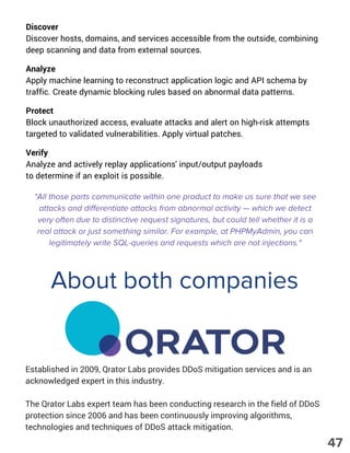 Discover
Discover hosts, domains, and services accessible from the outside, combining
deep scanning and data from external sources.
Analyze
Apply machine learning to reconstruct application logic and API schema by
traffic. Create dynamic blocking rules based on abnormal data patterns.
Protect
Block unauthorized access, evaluate attacks and alert on high-risk attempts
targeted to validated vulnerabilities. Apply virtual patches.
Verify
Analyze and actively replay applications' input/output payloads
to determine if an exploit is possible.
"All those parts communicate within one product to make us sure that we see
attacks and differentiate attacks from abnormal activity — which we detect
very often due to distinctive request signatures, but could tell whether it is a
real attack or just something similar. For example, at PHPMyAdmin, you can
legitimately write SQL-queries and requests which are not injections."
About both companies
Established in 2009, Qrator Labs provides DDoS mitigation services and is an
acknowledged expert in this industry.
The Qrator Labs expert team has been conducting research in the field of DDoS
protection since 2006 and has been continuously improving algorithms,
technologies and techniques of DDoS attack mitigation.
47
 