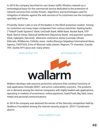 In 2010 the company launched its own Qrator traffic filtration network as a
technological basis for the commercial service dedicated to the protection of
network services from similar threats. Algorithms and technologies used for
mitigation of attacks against the web services of its customers are the company’s
specialty and focus.
Presently, Qrator Labs is one of the leaders in the DDoS protection market. Among
its customers are many major companies from various industries: leading banks
(“Tinkoff Credit Systems” Bank, UniCredit Bank, MDM Bank, Rocket Bank, OTP
Bank, Banca Intesa, National Settlement Depository Bank) and payment systems
(Qiwi, Cyberplat, Elecsnet), electronic commerce stores (Lamoda, Ulmart,
Eldorado, Wildberries, Citilink), mass media (Rossiya Segodnya International News
Agency, ITARTASS, Echo of Moscow radio station, Regnum, TV channels: Zvezda,
TNT, Dozhd, NTV plus) and many others.
Wallarm develops web resource protection solutions that combine functions of
web application firewalls (WAF) and active vulnerability scanners. The products
are in demand among the internet companies with highly loaded web applications,
operating in markets of ecommerce, online payments, SaaS/PaaS, Big Data, mass
media and personal communications.
In 2014 the company was declared the winner of the iSecurity competition held by
Skolkovo Foundation among the internet security projects. 2016 Y Combinator
alumni.
www.qrator.net press@qrator.net
www.wallarm.com
48
 
