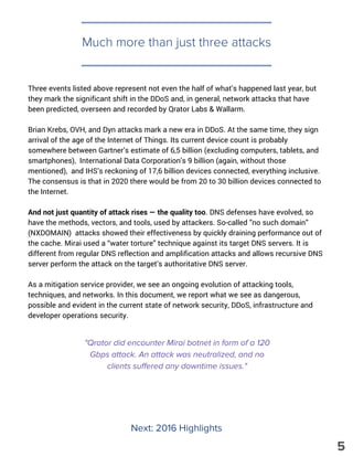 Three events listed above represent not even the half of what’s happened last year, but
they mark the significant shift in the DDoS and, in general, network attacks that have
been predicted, overseen and recorded by Qrator Labs & Wallarm.
Brian Krebs, OVH, and Dyn attacks mark a new era in DDoS. At the same time, they sign
arrival of the age of the Internet of Things. Its current device count is probably
somewhere between Gartner’s estimate of 6,5 billion (excluding computers, tablets, and
smartphones), International Data Corporation’s 9 billion (again, without those
mentioned), and IHS’s reckoning of 17,6 billion devices connected, everything inclusive.
The consensus is that in 2020 there would be from 20 to 30 billion devices connected to
the Internet.
And not just quantity of attack rises — the quality too. DNS defenses have evolved, so
have the methods, vectors, and tools, used by attackers. So-called ”no such domain”
(NXDOMAIN) attacks showed their effectiveness by quickly draining performance out of
the cache. Mirai used a “water torture” technique against its target DNS servers. It is
different from regular DNS reflection and amplification attacks and allows recursive DNS
server perform the attack on the target’s authoritative DNS server.
As a mitigation service provider, we see an ongoing evolution of attacking tools,
techniques, and networks. In this document, we report what we see as dangerous,
possible and evident in the current state of network security, DDoS, infrastructure and
developer operations security.
Much more than just three attacks
Next: 2016 Highlights
"Qrator did encounter Mirai botnet in form of a 120
Gbps attack. An attack was neutralized, and no
clients suffered any downtime issues."
5
 