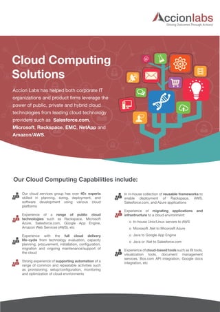 Cloud Computing 
Solutions 
@ 
Driving Outcomes Through Actions! 
Accion Labs has helped both corporate IT 
organizations and product firms leverage the 
power of public, private and hybrid cloud 
technologies from leading cloud technology 
providers such as Salesforce.com, 
Microsoft, Rackspace, EMC, NetApp and 
Amazon/AWS. 
Our Cloud Computing Capabilities include: 
Our cloud services group has over 40+ experts 
skilled in planning, sizing, deployment, and 
software development using various cloud 
platforms 
Experience of a range of public cloud 
technologies such as Rackspace, Microsoft 
Azure, Salesforce.com, Google App Engine, 
Amazon Web Services (AWS), etc 
Experience with the full cloud delivery 
life-cycle from technology evaluation, capacity 
planning, procurement, installation, configuration, 
migration and ongoing maintenance/support of 
the cloud 
Strong experience of supporting automation of a 
range of common and repeatable activities such 
as provisioning, setup/configuration, monitoring 
and optimization of cloud environments 
In in-house collection of reusable frameworks to 
enable deployment of Rackspace, AWS, 
Salesforce.com, and Azure applications 
Experience of migrating applications and 
infrastructure to a cloud environment: 
o In-house Unix/Linux servers to AWS 
o Microsoft .Net to Micorosft Azure 
o Java to Google App Engine 
o Java or .Net to Salesforce.com 
Experience of cloud-based tools such as BI tools, 
visualization tools, document management 
services, Box.com API integration, Google docs 
integration, etc 
 