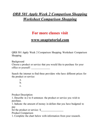 QRB 501 Apply Week 2 Comparison Shopping
Worksheet Comparison Shopping
For more classes visit
www.snaptutorial.com
QRB 501 Apply Week 2 Comparison Shopping Worksheet Comparison
Shopping
Background
Choose a product or service that you would like to purchase for your
office or yourself: ______________
Search the internet to find three providers who have different prices for
the product or service:
a.
b.
c.
Product Description
1. Describe in 2 to 4 sentences the product or service you wish to
purchase.
1. Indicate the amount of money in dollars that you have budgeted to
pay
for the product or service: $_________________
Product Comparison
1. Complete the chart below with information from your research.
 