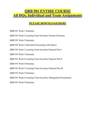 QRB 501 ENTIRE COURSE
   All DQs, Individual and Team Assignments

                    PLEASE DOWNLOAD HERE

QRB 501 Week 1 Summary

QRB 501 Week 2 Learning Team Inventory Systems Summary

QRB 501 Week 2 Summary

QRB 501 Week 3 Individual Forecasting with Indices

QRB 501 Week 3 Learning Team Inventory Proposal Part I

QRB 501 Week 3 Summary

QRB 501 Week 4 Learning Team Inventory Proposal Part II

QRB 501 Week 4 Summary

QRB 501 Week 5 Learning Team Inventory Proposal Part III

QRB 501 Week 5 Summary

QRB 501 Week 6 Learning Team Executive Management Presentation

QRB 501 Week 6 Summary
 