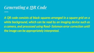 Generating a QR Code
A QR code consists of black squares arranged in a square grid on a
white background, which can be read by an imaging device such as
a camera, and processed using Reed–Solomon error correction until
the image can be appropriately interpreted.
 