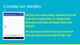 Creating User Interface
We have two values (Name, Address) in the QR
Code that we generated. So I designed the
following layout that will display Name and
Address.
We also have a button in the layout that will
open up camera for scanning the QR Code.
 