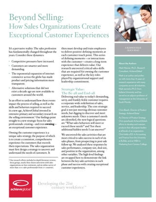 Beyond Selling:
How Sales Organizations Create
Exceptional Customer Experiences
It’s a pervasive reality: The sales profession                  then must develop and train employees                  A Business Issue
                                                                                                                         Quick Read
has fundamentally changed throughout the                        to deliver positive defining moments at
years. Consider these dynamics:                                 each customer touch point. This series
                                                                of defining moments—or interactions
•	 Competitive pressures have increased.                        with the customer—creates a long-term
                                                                                                                About the Authors
•	 Customers are smarter and more                               experience that delivers value. Our
   demanding.                                                   research uncovered critical sales skills        Mark Marone, Ph.D., Research
                                                                that are required for owning the customer       Consultant, AchieveGlobal
•	 The exponential expansion of internet                        experience, as well as the key roles            Mark is an author and profes-
   commerce across the globe has made                           played by organizational support and            sor with more than 15 years of
   product and pricing information more                         leadership commitment.                          research experience with many
   transparent.
                                                                                                                companies across all industries.
•	 Alternative solutions that did not
                                                                Strategic Value:                                Mark earned a Ph.D. from
   exist a decade ago are now available to                                                                      Indiana University and has
   customers around the world.
                                                                The Be-all and End-all
                                                                                                                served as an adjunct professor of
                                                                Delivering real value to today’s demanding,
                                                                                                                management at the University of
In an effort to understand how these events                     savvy, and frankly fickle customer requires
                                                                                                                South Florida.
impact the process of selling, as well as the                   a corporate-wide redefinition of sales,
skills and behaviors required to succeed                        service, and leadership. The core strategic
in a new age, AchieveGlobal invested in                         goal is not just meeting obvious customer       Chris Blauth, Director of Product
extensive primary and secondary research on                     needs, but digging to discover and meet         Strategy, AchieveGlobal
the selling environment.1 Our findings point                    unknown needs. Once a customer’s needs          As Director of Product Strategy,
straight to a new strategic focus for sales                     are identified, the next logical questions      Chris spearheads AchieveGlobal’s
professionals: creating—and even owning—                        are “What sales behaviors will meet or          efforts to develop and maintain
an exceptional customer experience.                             exceed these needs?” and “Are there             products that will prepare leaders
                                                                additional hidden needs I can uncover?”         at all levels of an organization.
Owning the customer experience is a
                                                                We uncovered the sales activities that are      Chris holds a B.S. in Accounting
unique sales strategy, the purpose of which
is to create a consistent, comprehensive                        most critical to sales success in each of six   and Finance from the University
                                                                sales phases, from prospecting to post-sale     at Buffalo, and an MBA in
experience for customers that exceeds
                                                                follow-up. We analyzed these responses by       Marketing from Canisius College.
their expectations. The sales organization
                                                                sales performance, company size, deal size,
must first design a strategy to uncover and
                                                                and position in the organization, among
understand the needs of customers. It
                                                                other variables. The high-level findings
                                                                are recapped here to demonstrate the link
1  ur research efforts included in-depth literature reviews,
  O
 focus groups, nearly three dozen interviews with sales
                                                                between the key sales activities in each
 organizations on four continents, and an online survey of      phase and success with creating exceptional
 more than 1000 sales professionals from 17+ countries.         customer experiences.




                                     Developing the 21st
                                            century workforce                        TM
 