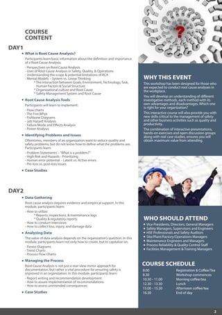 2
WHO SHOULD ATTEND
Vice Presidents, Directors, General Managers
Safety Managers, Supervisors and Engineers
HSE Professionals and Safety Auditors
Site/Plant/Factory/Operations Managers
Maintenance Engineers and Managers
Process Reliability & Quality Control Staff
Facilities Management & Training Managers
WHY THIS EVENT
This workshop has been designed for those who
are expected to conduct root cause analyses in
the workplace.
You will develop an understanding of different
investigative methods, each method with its
own advantages and disadvantages. Which one
is right for your organization?
This interactive course will also provide you with
new skills critical to the management of safety
and other business activities such as quality and
productivity.
The combination of interactive presentations,
hands-on exercises and open discussion groups
along with real case studies, ensures you will
obtain maximum value from attending.
Data Gathering
Root cause analysis requires evidence and empirical support. In this
module, participants learn:
- How to utilize:
* Reports, inspections, & maintenance logs
* Quality & regulatory reports
- How to conduct interviews
- How to collect loss, injury, and damage data
Analyzing Data
The value of data analysis depends on the organization’s question. In this
module, participants learn not only how to create, but to capitalize on:
- Pareto Diagrams
- Trend Charts
- Process Flow Charts
Managing the Process
Root Cause Analysis is not just a rear-view mirror approach for
documentation, but rather a vital procedure for ensuring safety is
improved in an organization. In this module, participants learn:
- Report writing and recommendation development
- How to assure implementation of recommendations
- How to assess unintended consequences
Case Studies
DAY2
What is Root Cause Analysis?
Participants learn basic information about the definition and importance
of a Root Cause Analysis:
- Perspectives on Root Cause Analysis
- Uses of Root Cause Analysis in Safety, Quality, & Operations
- Understanding the scope & potential limitations of RCA
- Mental Models – System vs. Linear Thinking
* The interaction between Goals, Environment, Technology, Task,
Human Factors & Social Structure
* Organizational culture and Root Cause
* Safety Management System and Root Cause
Root Cause Analysis Tools
Participants will learn to implement:
- Flow charts
- The Five Whys
- Fishbone Diagrams
- Job Hazard Analysis
- Failure Mode and Effects Analysis
- Power Analysis
Identifying Problems and Issues
Oftentimes, members of an organization want to reduce quality and
safety problems, but do not know how to define what the problems are.
Participants learn:
- Problem Statements –“What is a problem?”
- High Risk and Hazards - Prioritizing
- Human error potential – Latent vs. Active errors
- Pre-loss vs. post-loss issues
Case Studies
DAY1
COURSE
CONTENT
COURSE SCHEDULE
8.00
8.30
10.30 - 11.00
12.30 - 13.30
15.00 - 15.30
16.30
Registration & Coffee/Tea
Workshop commences
Morning coffee/tea
Lunch
Afternoon coffee/tea
End of day
 